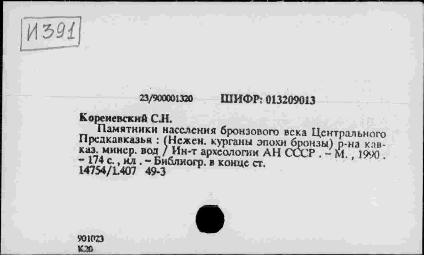 ﻿23/900001320 ШИФР: 013209013
Кореневский СЛ.
Памятники населения бронзового века Центрального Предкавказья : (Нежен, курганы эпохи бронзы) р-на Кавказ минер. вод/ Ин-т археологии АН СССР . - М. 1990
901023 К20